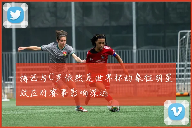 梅西与C罗依然是世界杯的象征明星效应对赛事影响深远