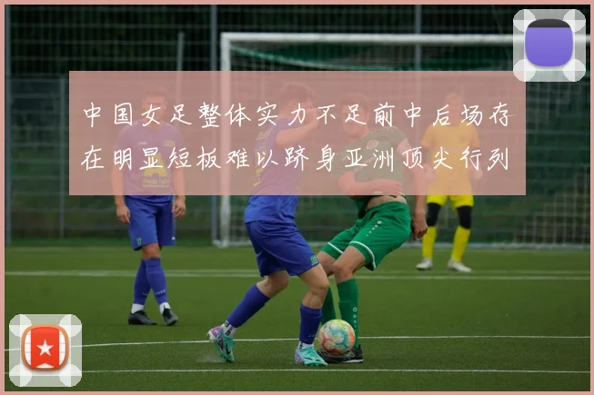 中国女足整体实力不足前中后场存在明显短板难以跻身亚洲顶尖行列