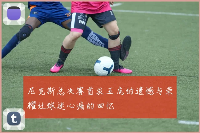 尼克斯总决赛首发五虎的遗憾与荣耀让球迷心痛的回忆