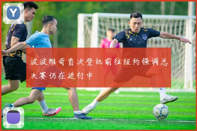 波波维奇首次登机前往纽约强调总决赛仍在进行中