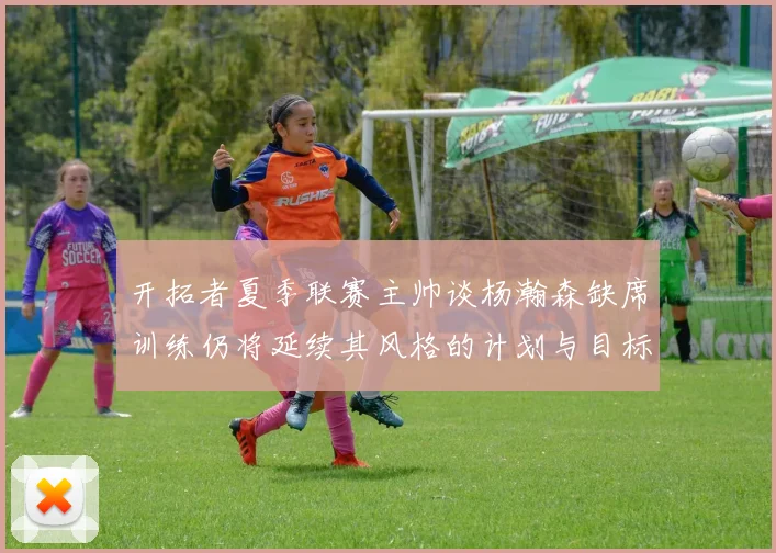 开拓者夏季联赛主帅谈杨瀚森缺席训练仍将延续其风格的计划与目标