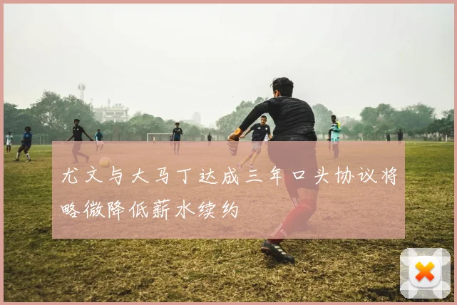 尤文与大马丁达成三年口头协议将略微降低薪水续约