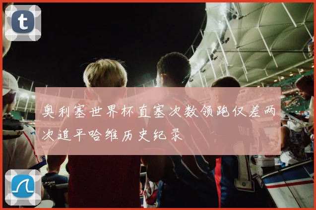 奥利塞世界杯直塞次数领跑仅差两次追平哈维历史纪录