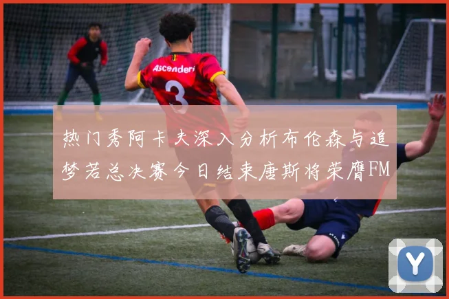 热门秀阿卡夫深入分析布伦森与追梦若总决赛今日结束唐斯将荣膺FMVP
