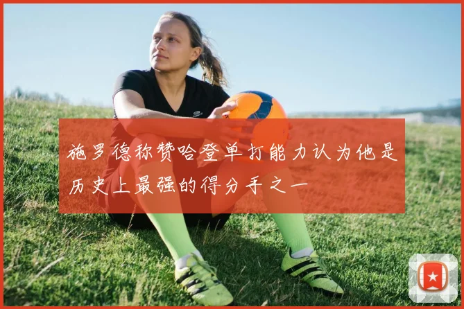 施罗德称赞哈登单打能力认为他是历史上最强的得分手之一