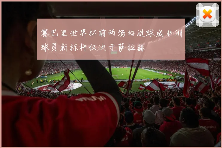 赛巴里世界杯前两场均进球成非洲球员新标杆仅次于萨拉赫