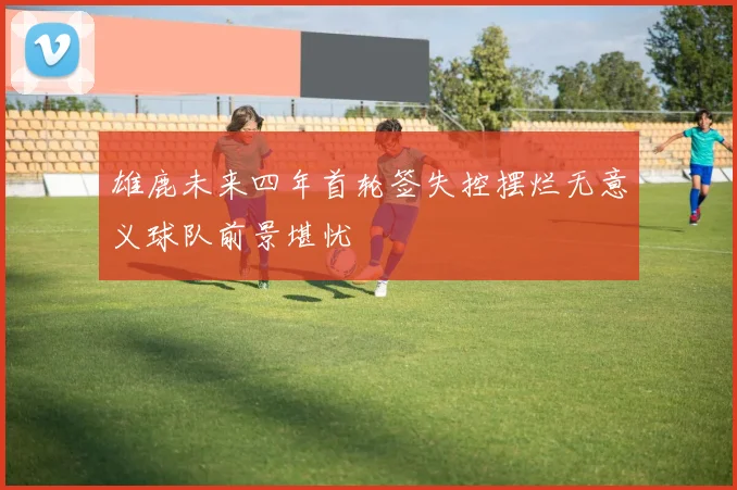 雄鹿未来四年首轮签失控摆烂无意义球队前景堪忧