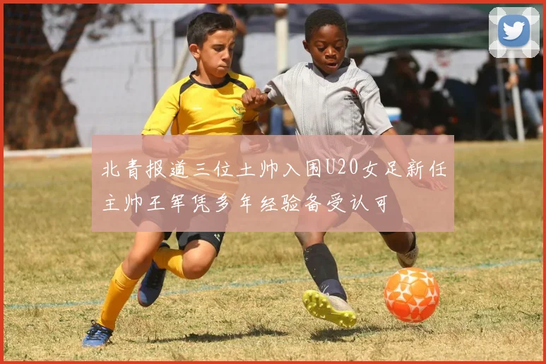 北青报道三位土帅入围U20女足新任主帅王军凭多年经验备受认可