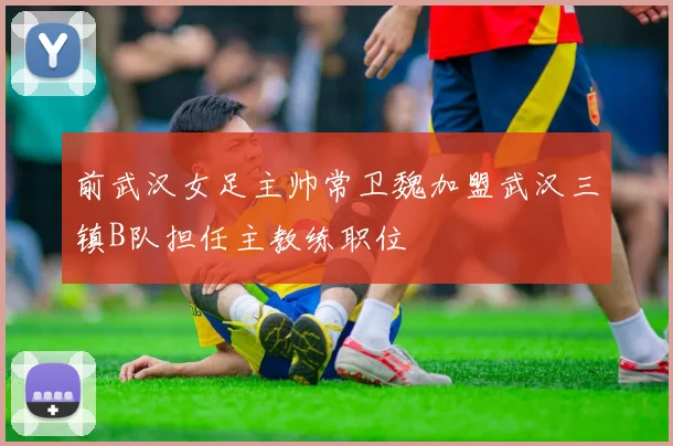 前武汉女足主帅常卫魏加盟武汉三镇B队担任主教练职位