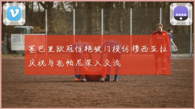 塞巴里欧冠惊艳破门模仿穆西亚拉庆祝与孔帕尼深入交流