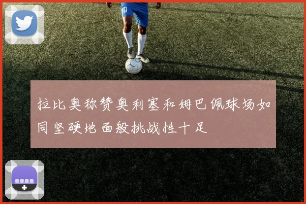 拉比奥称赞奥利塞和姆巴佩球场如同坚硬地面般挑战性十足