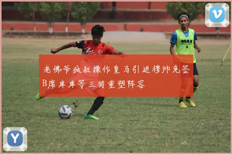 老佛爷疯狂操作皇马引进穆帅免签B席库库等三将重塑阵容